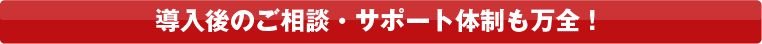 導入後のご相談・サポート体制も万全！